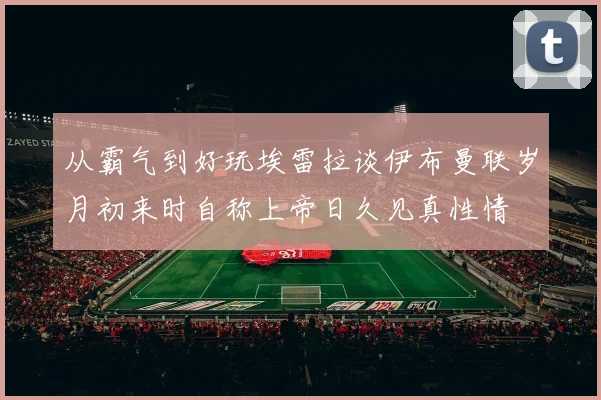 从霸气到好玩埃雷拉谈伊布曼联岁月初来时自称上帝日久见真性情