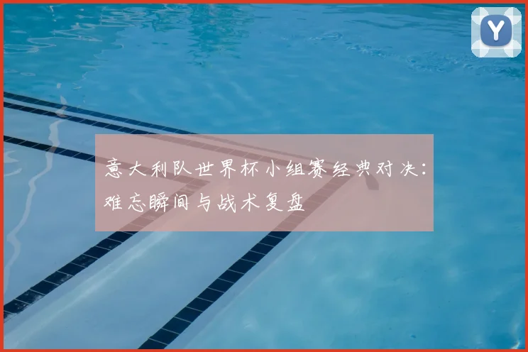 意大利队世界杯小组赛经典对决：难忘瞬间与战术复盘