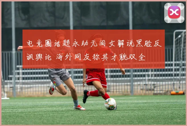 电竞圈话题永劫无间女解说黑脸反讽舆论 海外网友称其才貌双全