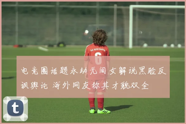 电竞圈话题永劫无间女解说黑脸反讽舆论 海外网友称其才貌双全