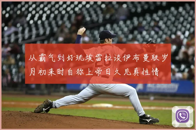 从霸气到好玩埃雷拉谈伊布曼联岁月初来时自称上帝日久见真性情