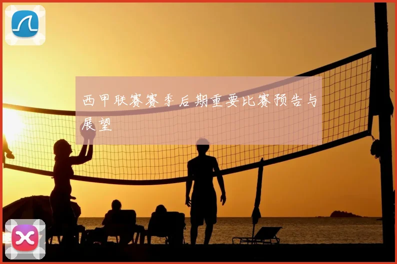 西甲联赛赛季后期重要比赛预告与展望