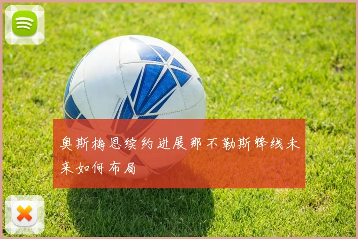 奥斯梅恩续约进展那不勒斯锋线未来如何布局